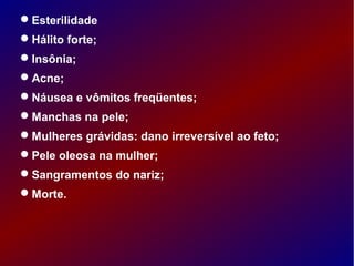 Esterilidade
Hálito forte;
Insônia;
Acne;
Náusea e vômitos freqüentes;
Manchas na pele;
Mulheres grávidas: dano irreversível ao feto;
Pele oleosa na mulher;
Sangramentos do nariz;
Morte.
 