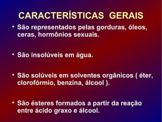 CARACTERÍSTICAS GERAIS

São representados pelas gorduras, óleos,
ceras, hormônios sexuais.

São insolúveis em água.

São solúveis em solventes orgânicos ( éter,
clorofórmio, benzina, álcool ).

São ésteres formados a partir da reação
entre ácido graxo e álcool.
 