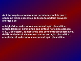 As informações apresentadas permitem concluir que o
consumo diário excessivo do biscoito poderia provocar
alteração de:
a) triglicéride, reduzindo sua concentração plasmática.
b) triacilglicerol, diminuindo sua síntese no tecido adiposo.
c) LDL-colesterol, aumentando sua concentração plasmática.
d) HDL-colesterol, elevando sua concentração plasmática.
e) colesterol, reduzindo sua concentração plasmática.
 