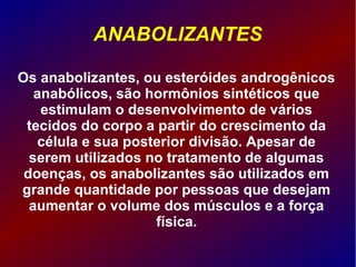 ANABOLIZANTES
Os anabolizantes, ou esteróides androgênicos
anabólicos, são hormônios sintéticos que
estimulam o desenvolvimento de vários
tecidos do corpo a partir do crescimento da
célula e sua posterior divisão. Apesar de
serem utilizados no tratamento de algumas
doenças, os anabolizantes são utilizados em
grande quantidade por pessoas que desejam
aumentar o volume dos músculos e a força
física.
 
