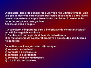 O colesterol tem sido considerado um vilão nos últimos tempos, uma
vez que as doenças cardiovasculares estão associadas a altos níveis
desse composto no sangue. No entanto, o colesterol desempenha
importantes papéis no organismo.
Analise os itens a seguir.
I. O colesterol é importante para a integridade da membrana celular
em células vegetais e animais.
II. O colesterol participa da síntese de testosterona.
III. O metabolismo do colesterol promove a síntese dos sais biliares
no pâncreas.
Da análise dos itens, é correto afirmar que:
a) somente I é verdadeiro.
b) somente II é verdadeiro.
c) somente III é verdadeiro.
d) somente I e II são verdadeiros.
e) I, II e III são verdadeiros.
 
