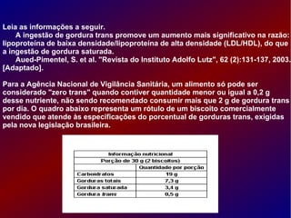 Leia as informações a seguir.
A ingestão de gordura trans promove um aumento mais significativo na razão:
lipoproteína de baixa densidade/lipoproteína de alta densidade (LDL/HDL), do que
a ingestão de gordura saturada.
Aued-Pimentel, S. et al. "Revista do Instituto Adolfo Lutz", 62 (2):131-137, 2003.
[Adaptado].
Para a Agência Nacional de Vigilância Sanitária, um alimento só pode ser
considerado "zero trans" quando contiver quantidade menor ou igual a 0,2 g
desse nutriente, não sendo recomendado consumir mais que 2 g de gordura trans
por dia. O quadro abaixo representa um rótulo de um biscoito comercialmente
vendido que atende às especificações do porcentual de gorduras trans, exigidas
pela nova legislação brasileira.
 