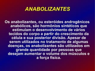 ANABOLIZANTES Os anabolizantes, ou esteróides androgênicos anabólicos, são hormônios sintéticos que estimulam o desenvolvimento de vários tecidos do corpo a partir do crescimento da célula e sua posterior divisão. Apesar de serem utilizados no tratamento de algumas doenças, os anabolizantes são utilizados em grande quantidade por pessoas que desejam aumentar o volume dos músculos e a força física. 
