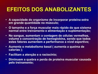 EFEITOS DOS ANABOLIZANTES A capacidade do organismo de incorporar proteína extra em grande quantidade no músculo; O tamanho e a força muscular mais rápido do que sistema normal entre treinamento e alimentação e suplementação; No sangue, aumentam a contagem de células vermelhas, volume e concentração de hemoglobina, sendo que todos estes fatores aumentem a performance a nível esportivo; Aumenta o metabolismo basal ( aumenta a queima de calorias );  Facilitam a atenção e o raciocínio;  Diminuem a quebra e perda de proteína muscular causada pelo treinamento;  