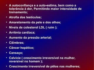 A autoconfiança e a auto-estima, bem como a tolerância á dor, Permitindo maior intensidade de treinamento;  Atrofia dos testículos; Amarelamento da pele e dos olhos; Níveis de colesterol LDL ( ruim ); Arritmia cardíaca; Aumento da pressão arterial; Câimbras;  Câncer hepático; Cansaço;  Calvície ( crescimento irreversível na mulher, reversível no homem ); Crescimento irreversível de pêlos nas mulheres;  