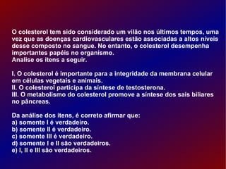 O colesterol tem sido considerado um vilão nos últimos tempos, uma vez que as doenças cardiovasculares estão associadas a altos níveis desse composto no sangue. No entanto, o colesterol desempenha importantes papéis no organismo. Analise os itens a seguir. I. O colesterol é importante para a integridade da membrana celular em células vegetais e animais. II. O colesterol participa da síntese de testosterona. III. O metabolismo do colesterol promove a síntese dos sais biliares no pâncreas. Da análise dos itens, é correto afirmar que: a) somente I é verdadeiro. b) somente II é verdadeiro. c) somente III é verdadeiro. d) somente I e II são verdadeiros. e) I, II e III são verdadeiros. 
