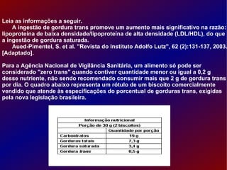 Leia as informações a seguir. A ingestão de gordura trans promove um aumento mais significativo na razão: lipoproteína de baixa densidade/lipoproteína de alta densidade (LDL/HDL), do que a ingestão de gordura saturada. Aued-Pimentel, S. et al. "Revista do Instituto Adolfo Lutz", 62 (2):131-137, 2003. [Adaptado]. Para a Agência Nacional de Vigilância Sanitária, um alimento só pode ser considerado "zero trans" quando contiver quantidade menor ou igual a 0,2 g desse nutriente, não sendo recomendado consumir mais que 2 g de gordura trans por dia. O quadro abaixo representa um rótulo de um biscoito comercialmente vendido que atende às especificações do porcentual de gorduras trans, exigidas pela nova legislação brasileira. 