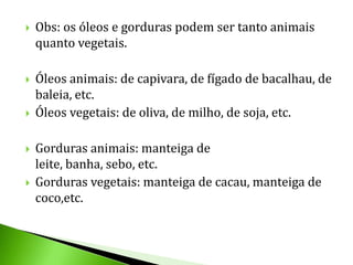    Obs: os óleos e gorduras podem ser tanto animais
    quanto vegetais.

   Óleos animais: de capivara, de fígado de bacalhau, de
    baleia, etc.
   Óleos vegetais: de oliva, de milho, de soja, etc.

   Gorduras animais: manteiga de
    leite, banha, sebo, etc.
   Gorduras vegetais: manteiga de cacau, manteiga de
    coco,etc.
 