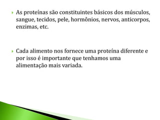    As proteínas são constituintes básicos dos músculos,
    sangue, tecidos, pele, hormônios, nervos, anticorpos,
    enzimas, etc.



   Cada alimento nos fornece uma proteína diferente e
    por isso é importante que tenhamos uma
    alimentação mais variada.
 