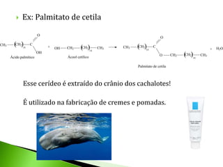    Ex: Palmitato de cetila
                        O
                                                                                       O

CH3     (CH2)14
                  C
                             +   OH   CH2     (CH2)         CH3   CH3   (CH2)     C
                                                                             14                                    +   H2O
                                                       14
                        OH
      Ácido palmítico                 Ácool cetílico
                                                                                      O       CH2   (CH2)
                                                                                                        14
                                                                                                             CH3


                                                                        Palmitato de cetila



             Esse cerídeo é extraído do crânio dos cachalotes!

             É utilizado na fabricação de cremes e pomadas.
 