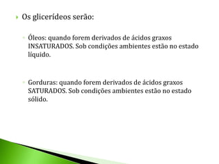    Os glicerídeos serão:

    ◦ Óleos: quando forem derivados de ácidos graxos
      INSATURADOS. Sob condições ambientes estão no estado
      líquido.


    ◦ Gorduras: quando forem derivados de ácidos graxos
      SATURADOS. Sob condições ambientes estão no estado
      sólido.
 
