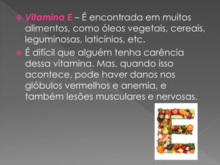  Vitamina E – É encontrada em muitos
alimentos, como óleos vegetais, cereais,
leguminosas, laticínios, etc.
 É difícil que alguém tenha carência
dessa vitamina. Mas, quando isso
acontece, pode haver danos nos
glóbulos vermelhos e anemia, e
também lesões musculares e nervosas.
 