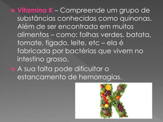  Vitamina K – Compreende um grupo de
substâncias conhecidas como quinonas.
Além de ser encontrada em muitos
alimentos – como: folhas verdes, batata,
tomate, figado, leite, etc – ela é
fabricada por bactérias que vivem no
intestino grosso.
 A sua falta pode dificultar o
estancamento de hemorragias.
 