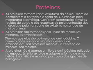  As proteínas formam várias estruturas da célula , além de
controlarem a entrada e a saída de substâncias pela
membrana plasmática. Conferem sustentação a muitos
tecidos do corpo e são responsáveis pela contração dos
músculos e pelo transporte de oxigênio no sangue de
muitos animais.
 As proteínas são formadas pela união de moléculas
menores, os aminoácidos.
Dizemos que elas são polímeros de aminoácidos. O
número pode variar de algumas dezenas de
aminoácidos, nas proteínas menores, a centena de
milhares, nas maiores.
 A proteína não é apenas um fio de aminoácidos esticado
no espaço. Esse fio se torce e adquire a forma de uma
hélice. Essa hélice é mantida por causa das ligações de
hidrogênio.
 