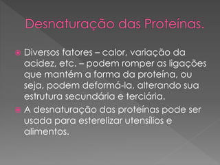  Diversos fatores – calor, variação da
acidez, etc. – podem romper as ligações
que mantém a forma da proteína, ou
seja, podem deformá-la, alterando sua
estrutura secundária e terciária.
 A desnaturação das proteínas pode ser
usada para esterelizar utensílios e
alimentos.
 
