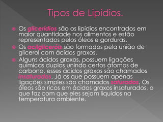  Os glicerídios são os lipídios encontrados em
maior quantidade nos alimentos e estão
representados pelos óleos e gorduras.
 Os acilgliceróis são formados pela união de
glicerol com ácidos graxos.
 Alguns ácidos graxos, possuem ligações
químicas duplas unindo certos átomos de
carbono, esses ácidos graxos são chamados
insaturados. Já os que possuem apenas
ligações simples são chamados saturados. Os
óleos são ricos em ácidos graxos insaturados, o
que faz com que eles sejam líquidos na
temperatura ambiente.
 