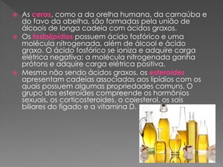  As ceras, como a da orelha humana, da carnaúba e
do favo da abelha, são formadas pela união de
álcoois de longa cadeia com ácidos graxos.
 Os fosfolipídios possuem ácido fosfórico e uma
molécula nitrogenada, além de álcool e ácido
graxo. O ácido fosfórico se ioniza e adquire carga
elétrica negativa; a molécula nitrogenada ganha
prótons e adquire carga elétrica positiva.
 Mesmo não sendo ácidos graxos, os esteroides
apresentam cadeias associadas aos lipídios com os
quais possuem algumas propriedades comuns. O
grupo dos esteroides compreende os hormônios
sexuais, os corticosteroides, o colesterol, os sais
biliares do fígado e a vitamina D.
 