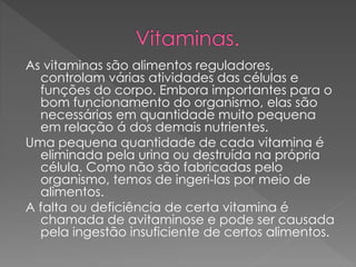 As vitaminas são alimentos reguladores,
controlam várias atividades das células e
funções do corpo. Embora importantes para o
bom funcionamento do organismo, elas são
necessárias em quantidade muito pequena
em relação á dos demais nutrientes.
Uma pequena quantidade de cada vitamina é
eliminada pela urina ou destruída na própria
célula. Como não são fabricadas pelo
organismo, temos de ingeri-las por meio de
alimentos.
A falta ou deficiência de certa vitamina é
chamada de avitaminose e pode ser causada
pela ingestão insuficiente de certos alimentos.
 