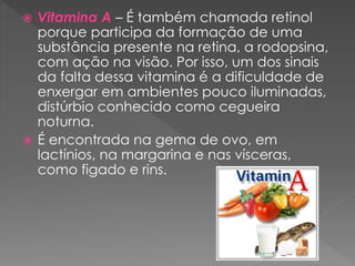  Vitamina A – É também chamada retinol
porque participa da formação de uma
substância presente na retina, a rodopsina,
com ação na visão. Por isso, um dos sinais
da falta dessa vitamina é a dificuldade de
enxergar em ambientes pouco iluminadas,
distúrbio conhecido como cegueira
noturna.
 É encontrada na gema de ovo, em
lactínios, na margarina e nas vísceras,
como figado e rins.
 