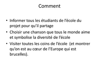 CommentInformer tous les étudiants de l’école du projet pour qu’il partageChoisir une chanson que tous le monde aime et symbolise la diversité de l’école Visiter toutes les coins de l’école  (et montrer qu’on est au cœur de l’Europe qui est brucelles).