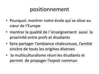 positionnementPourquoi: montrer notre école qui se situe au cœur de l’Europe montrer la qualité de l ’enseignement  aussi  la proximité entre profs et étudiantsfaire partager l’ambiance chaleureuse, l’amitié sincère de touts les origines diverses la multiculturalisme réuni les étudiants et  permet  de propager l’espoir commun
