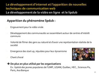 Apparition du phénomène lipdub : Engouement pour la vidéo virale Développement des communautés se rassemblant autour de centres d’intérêt communs Volonté de filmer des gens au naturel et d’avoir une représentation réaliste de la société Emergence des start up, réputées pour leur dynamisme Chant choral    De plus en plus utilisé par les organisations  Ex : lipdub des jeunes populaires de l’UMP, UQAM, Québec, HEC , Sciences Po, Paris, Axa Banque 