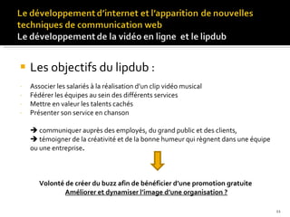 Les objectifs du lipdub : Associer les salariés à la réalisation d’un clip vidéo musical  Fédérer les équipes au sein des différents services  Mettre en valeur les talents cachés  Présenter son service en chanson    communiquer auprès des employés, du grand public et des clients,    témoigner de la créativité et de la bonne humeur qui règnent dans une équipe ou une entreprise .  Volonté de créer du buzz afin de bénéficier d’une promotion gratuite  Améliorer et dynamiser l’image d’une organisation ? 
