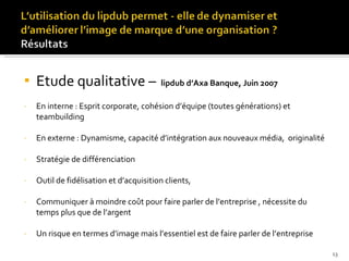 Etude qualitative –  lipdub d’Axa Banque, Juin 2007 En interne : Esprit corporate, cohésion d’équipe (toutes générations) et teambuilding En externe : Dynamisme, capacité d’intégration aux nouveaux média,  originalité Stratégie de différenciation  Outil de fidélisation et d’acquisition clients,  Communiquer à moindre coût pour faire parler de l’entreprise , nécessite du temps plus que de l’argent Un risque en termes d’image mais l’essentiel est de faire parler de l’entreprise 
