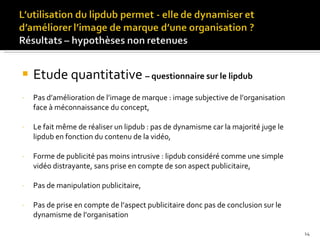Etude quantitative  – questionnaire sur le lipdub Pas d’amélioration de l’image de marque : image subjective de l’organisation  face à méconnaissance du concept, Le fait même de réaliser un lipdub : pas de dynamisme car la majorité juge le lipdub en fonction du contenu de la vidéo, Forme de publicité pas moins intrusive : lipdub considéré comme une simple vidéo distrayante, sans prise en compte de son aspect publicitaire, Pas de manipulation publicitaire, Pas de prise en compte de l’aspect publicitaire donc pas de conclusion sur le dynamisme de l’organisation 