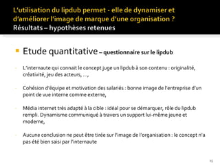 Etude quantitative   – questionnaire sur le lipdub L’internaute qui connait le concept juge un lipdub à son contenu : originalité, créativité, jeu des acteurs, …, Cohésion d’équipe et motivation des salariés : bonne image de l’entreprise d’un point de vue interne comme externe, Média internet très adapté à la cible : idéal pour se démarquer, rôle du lipdub rempli. Dynamisme communiqué à travers un support lui-même jeune et moderne, Aucune conclusion ne peut être tirée sur l’image de l’organisation : le concept n’a pas été bien saisi par l’internaute 