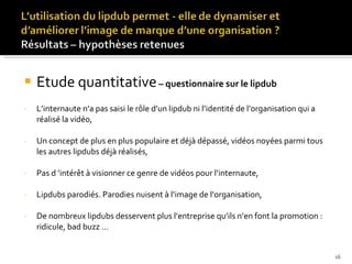 Etude quantitative   – questionnaire sur le lipdub L’internaute n’a pas saisi le rôle d’un lipdub ni l’identité de l’organisation qui a réalisé la vidéo, Un concept de plus en plus populaire et déjà dépassé, vidéos noyées parmi tous les autres lipdubs déjà réalisés, Pas d ’intérêt à visionner ce genre de vidéos pour l’internaute, Lipdubs parodiés. Parodies nuisent à l’image de l’organisation, De nombreux lipdubs desservent plus l’entreprise qu’ils n’en font la promotion : ridicule, bad buzz …  
