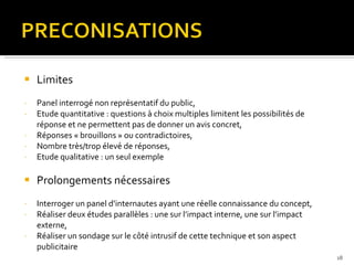 Limites Panel interrogé non représentatif du public, Etude quantitative : questions à choix multiples limitent les possibilités de réponse et ne permettent pas de donner un avis concret, Réponses « brouillons » ou contradictoires, Nombre très/trop élevé de réponses,  Etude qualitative : un seul exemple Prolongements nécessaires Interroger un panel d’internautes ayant une réelle connaissance du concept, Réaliser deux études parallèles : une sur l’impact interne, une sur l’impact externe, Réaliser un sondage sur le côté intrusif de cette technique et son aspect publicitaire 