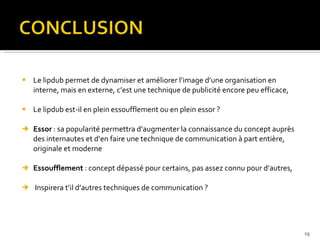 Le lipdub permet de dynamiser et améliorer l’image d’une organisation en interne, mais en externe, c’est une technique de publicité encore peu efficace, Le lipdub est-il en plein essoufflement ou en plein essor ? Essor  : sa popularité permettra d’augmenter la connaissance du concept auprès des internautes et d’en faire une technique de communication à part entière, originale et moderne Essoufflement  : concept dépassé pour certains, pas assez connu pour d’autres, Inspirera t’il d’autres techniques de communication ?  