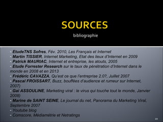 bibliographie EtudeTNS Sofres , Fév. 2010, Les Français et Internet Martin TISSIER , Internet Marketing, Etat des lieux d’Internet en 2009 Patrick MAURIAC , Internet et entreprise, les atouts, 2005 Etude Forrester Research  sur le taux de pénétration d’Internet dans le monde en 2008 et en 2013 Frédéric CAVAZZA , Qu’est ce que l’entreprise 2.0?, Juillet 2007 Pascal FROISSART , Buzz, bouffées d’audience et rumeur sur Internet, 2007) Gai ASSOULINE , Marketing viral : le virus qui touche tout le monde, Janvier 2008)  Marine de SAINT SEINE , Le journal du net, Panorama du Marketing Viral, Septembre 2007 Youtube blog Comscore, Médiamétrie et Netratings 