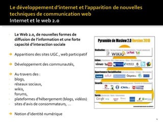 Le Web 2.0, de nouvelles formes de diffusion de l’information et une forte capacité d’interaction sociale Apparitions des sites UGC , web participatif Développement des communautés,  Au travers des : blogs,  réseaux sociaux,  wikis, forums,  plateformes d’hébergement (blogs, vidéos) sites d’avis de consommateurs, …  Notion d’identité numérique 