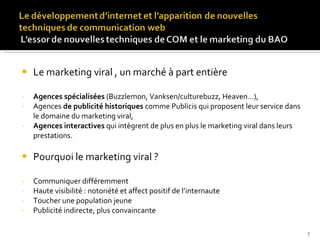 Le marketing viral , un marché à part entière Agences spécialisées  (Buzzlemon, Vanksen/culturebuzz, Heaven…),  Agences  de publicité historiques  comme Publicis qui proposent leur service dans le domaine du marketing viral, Agences interactives  qui intègrent de plus en plus le marketing viral dans leurs prestations. Pourquoi le marketing viral ? Communiquer différemment Haute visibilité : notoriété et affect positif de l’internaute Toucher une population jeune Publicité indirecte, plus convaincante 