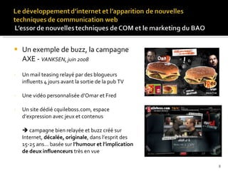 Un exemple de buzz, la campagne AXE -  VANKSEN, juin 2008 Un mail teasing relayé par des blogueurs influents 4 jours avant la sortie de la pub TV Une vidéo personnalisée d’Omar et Fred Un site dédié cquileboss.com, espace d’expression avec jeux et contenus    campagne bien relayée et buzz créé sur Internet,  décalée, originale , dans l’esprit des 15-25 ans… basée sur  l’humour et l’implication de deux influenceurs  très en vue 