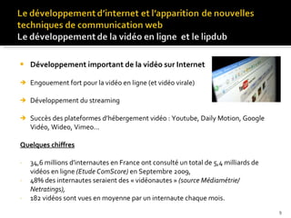 Développement important de la vidéo sur Internet Engouement fort pour la vidéo en ligne (et vidéo virale) Développement du streaming Succès des plateformes d’hébergement vidéo : Youtube, Daily Motion, Google Vidéo, Wideo, Vimeo…  Quelques chiffres 34,6 millions d'internautes en France ont consulté un total de 5,4 milliards de vidéos en ligne  (Etude ComScore)  en Septembre 2009, 48% des internautes seraient des « vidéonautes »  (source Médiamétrie/ Netratings), 182 vidéos sont vues en moyenne par un internaute chaque mois. 