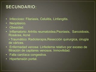 •  Infeccioso: Filariasis, Celulitis, Linfangitis.
•  Neoplásico.
•  Obesidad.
•  Inflamatorio: Artritis reumatoidea,Psoriasis, Sarcoidosis,
  Rosácea, Acné
  • Traumático: Radioterapia,Resección quirurgica, cirugía
  de várices.
• Enfermedad venosa: Linfedema relativo por exceso de
  filtración de capilares venosos. Inmovilidad.
• Falla cardíaca congestiva.
• Hipertensión portal.
 