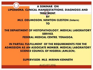 A SEMINAR ON
LIPOEDEMA: CLINICAL MANIFESTATTIONS, DIAGNOSIS AND
TREATMENT.
BY
MLS. ODUMOSON, NEWTON CLESTON (Intern)
TO
THE DEPARTMENT OF HISTOPATHOLOGY, MEDICAL LABORATORY
SERVICE,
FEDERAL MEDICAL CENTRE, YENAGOA.
IN PARTIAL FULFILLMENT OF THE REQUIREMENTS FOR THE
ADMISSION AS AN ASSOCIATE MEMBER, MEDICAL LABORATORY
SCIENCE COUNCIL OF NIGERIA (AMLSCN).
SUPERVISOR: MLS. MIRINN KENNETH
AUGUST,2016.
 