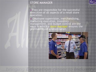 STORE MANAGER
❖They are responsible for the successful
execution of all aspects of a retail store
operation.
❖ Employee supervision, merchandising,
marketing execution, inventory
management, and budget control are the
ways in which a store manager ensures the
profitability of a retail outlet.
 