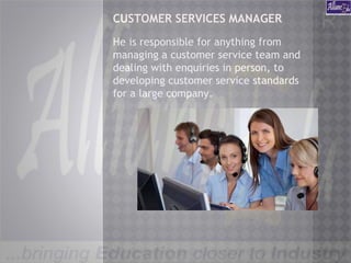 CUSTOMER SERVICES MANAGER
He is responsible for anything from
managing a customer service team and
dealing with enquiries in person, to
developing customer service standards
for a large company.
 