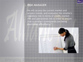 RISK MANAGER
He will access the current market and
project trends, and evaluates the retailer's
monetary risk in terms of credit, market
risk and operational risk in order to ensure
that a retailer's investments are being
monitored effectively.
 