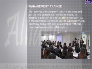 MANAGEMENT TRAINEE
He receives the company-specific training and
on-the-job experience, which he needs to
assume a position as a retail store manager. As
a management trainee he learns supervisory and
technical skills that are in alignment with the
company's operational strategies.
 