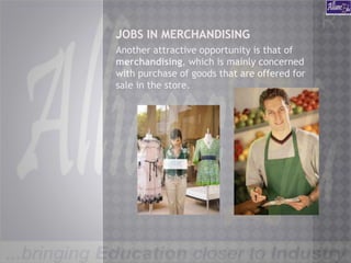 JOBS IN MERCHANDISING
Another attractive opportunity is that of
merchandising, which is mainly concerned
with purchase of goods that are offered for
sale in the store.
 