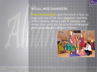 VISUAL MERCHANDISERS
Visual Merchandisers give the brand a face, so
they hold one of the very important positions
in the industry. Being a part of concept and
design they could also be a technical designer,
product developer and store planner.
 