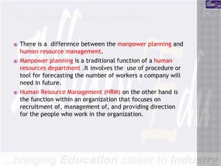 JOBS IN HUMAN RESOURCE MANAGEMENT
⦿ There is a difference between the manpower planning and
human resource management.
⦿ Manpower planning is a traditional function of a human
resources department .It involves the use of procedure or
tool for forecasting the number of workers a company will
need in future.
⦿ Human Resource Management (HRM) on the other hand is
the function within an organization that focuses on
recruitment of, management of, and providing direction
for the people who work in the organization.
 