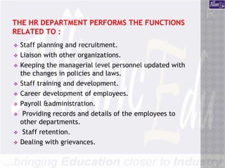THE HR DEPARTMENT PERFORMS THE FUNCTIONS
RELATED TO :
❖ Staff planning and recruitment.
❖ Liaison with other organizations.
❖ Keeping the managerial level personnel updated with
the changes in policies and laws.
❖ Staff training and development.
❖ Career development of employees.
❖ Payroll &administration.
❖ Providing records and details of the employees to
other departments.
❖ Staff retention.
❖ Dealing with grievances.
 