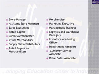 JOBS AVAILABLE IN THE RETAIL INDUSTRY
:
⦿ Store Manager
⦿ Assistant Store Managers
⦿ Sales Executives
⦿ Retail Bagger
⦿ Junior Merchandiser
⦿ Visual Merchandiser
⦿ Supply Chain Distributors
⦿ Retail Buyers and
Merchandisers
⦿ Merchandiser
⦿ Marketing Executive
⦿ Management Trainees
⦿ Logistics and Warehouse
Managers
⦿ Inventory Monitoring
Officer
⦿ Department Managers
⦿ Customer Service
Associate
⦿ Retail Sales Associate
 