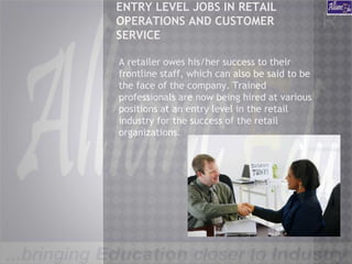 ENTRY LEVEL JOBS IN RETAIL
OPERATIONS AND CUSTOMER
SERVICE
A retailer owes his/her success to their
frontline staff, which can also be said to be
the face of the company. Trained
professionals are now being hired at various
positions at an entry level in the retail
industry for the success of the retail
organizations.
 